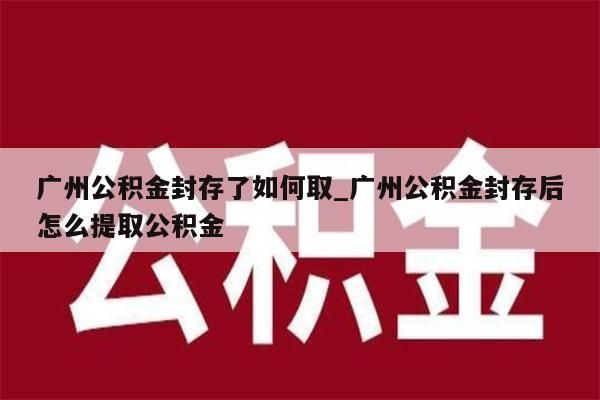 广州公积金封存了如何取_广州公积金封存后怎么提取公积金