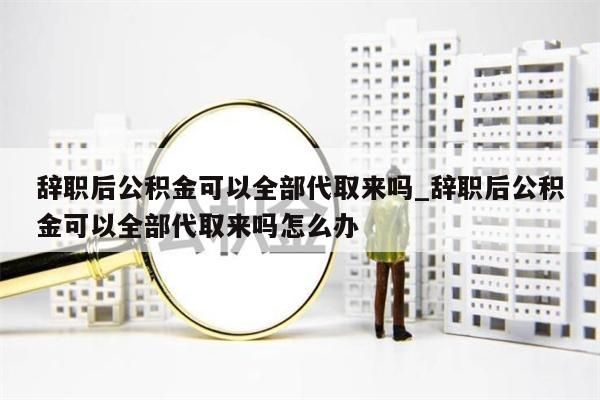 辞职后公积金可以全部代取来吗_辞职后公积金可以全部代取来吗怎么办